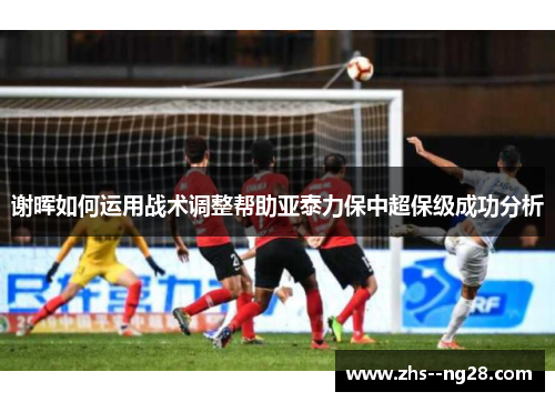 谢晖如何运用战术调整帮助亚泰力保中超保级成功分析 谢晖如何运用战术调整帮助亚泰力保中超保级成功分析