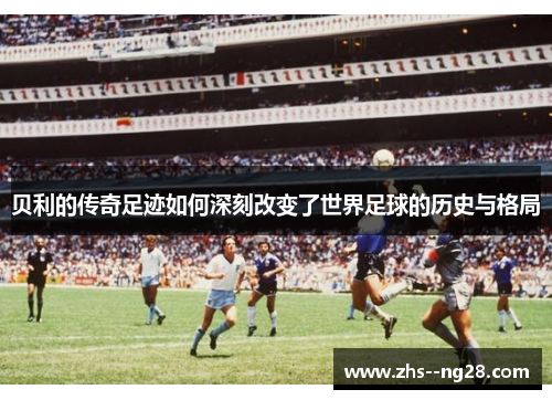 贝利的传奇足迹如何深刻改变了世界足球的历史与格局