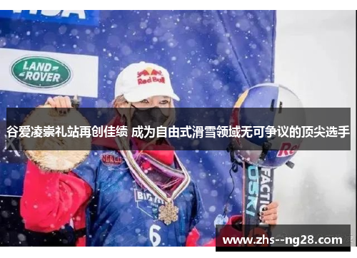 谷爱凌崇礼站再创佳绩 成为自由式滑雪领域无可争议的顶尖选手
