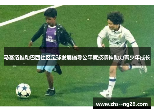 马塞洛推动巴西社区足球发展倡导公平竞技精神助力青少年成长