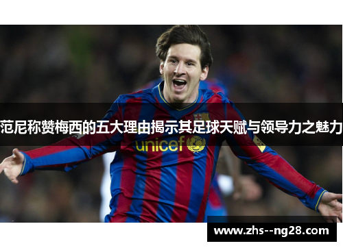 范尼称赞梅西的五大理由揭示其足球天赋与领导力之魅力