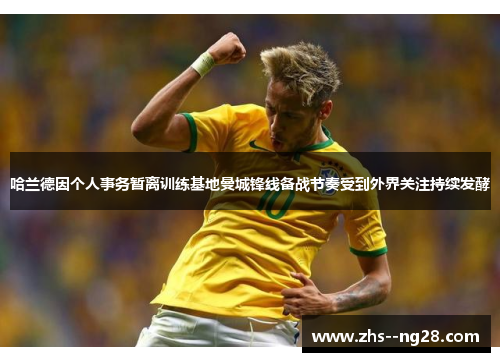 哈兰德因个人事务暂离训练基地曼城锋线备战节奏受到外界关注持续发酵