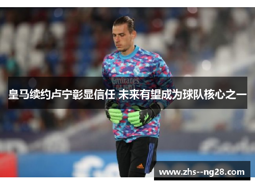 皇马续约卢宁彰显信任 未来有望成为球队核心之一 皇马续约卢宁彰显信任 未来有望成为球队核心之一