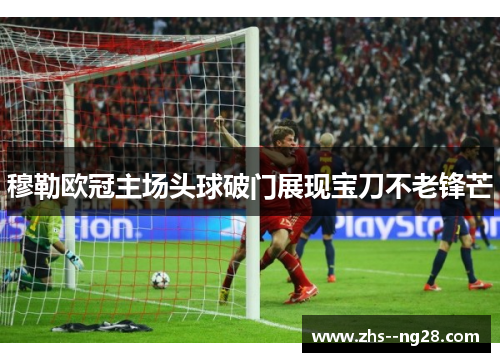 穆勒欧冠主场头球破门展现宝刀不老锋芒 穆勒欧冠主场头球破门展现宝刀不老锋芒