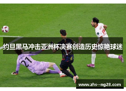 约旦黑马冲击亚洲杯决赛创造历史惊艳球迷 约旦黑马冲击亚洲杯决赛创造历史惊艳球迷