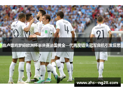 高卢雄鸡梦碎欧洲杯半决赛法国黄金一代再度错失冠军良机引发反思
