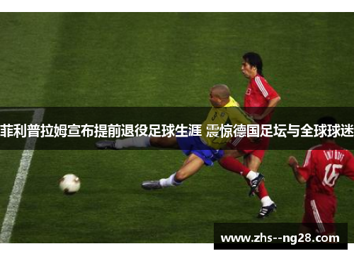 菲利普拉姆宣布提前退役足球生涯 震惊德国足坛与全球球迷